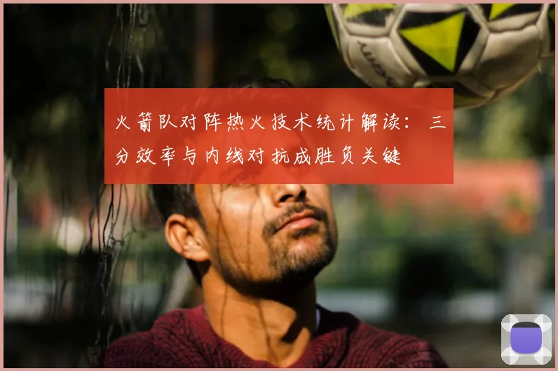 火箭队对阵热火技术统计解读：三分效率与内线对抗成胜负关键