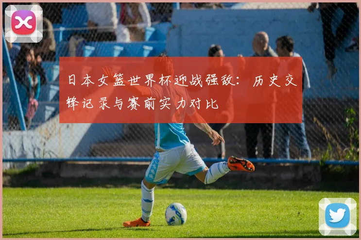 日本女篮世界杯迎战强敌：历史交锋记录与赛前实力对比