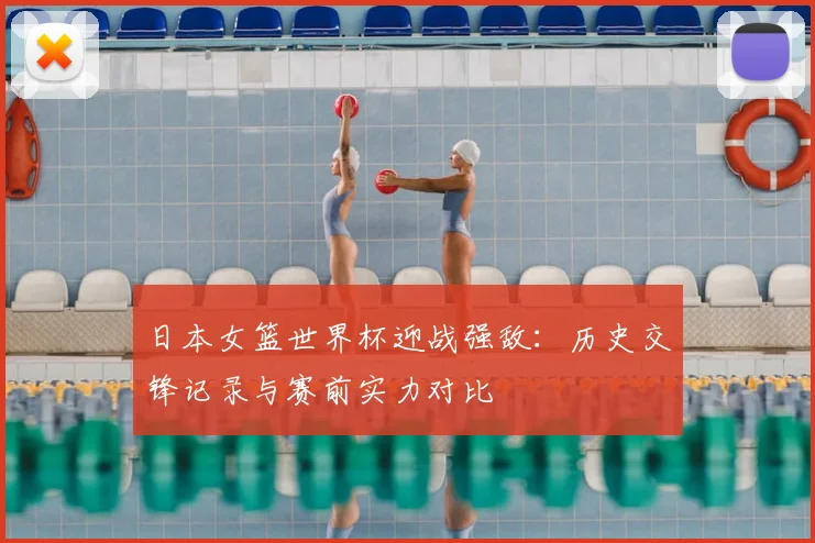 日本女篮世界杯迎战强敌：历史交锋记录与赛前实力对比