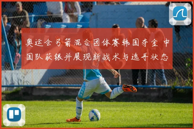 奥运会弓箭混合团体赛韩国夺金 中国队获银并展现新战术与选手状态
