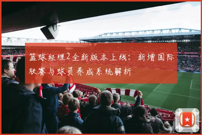 篮球经理2全新版本上线：新增国际联赛与球员养成系统解析