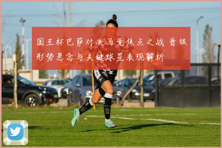 国王杯巴萨对决马竞焦点之战 晋级形势悬念与关键球星表现解析